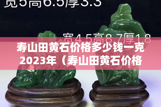 寿山田黄石价格多少钱一克2023年（寿山田黄石价格多少钱一克2020）