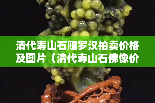 清代寿山石雕罗汉拍卖价格及图片（清代寿山石佛像价格）