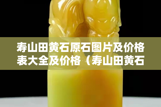 寿山田黄石原石图片及价格表大全及价格（寿山田黄石原石图片及价格表大全及价格）