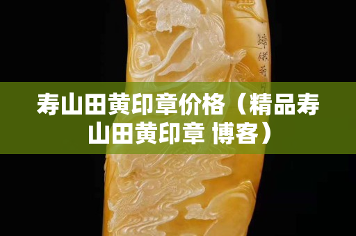 寿山田黄印章价格（精品寿山田黄印章 博客）