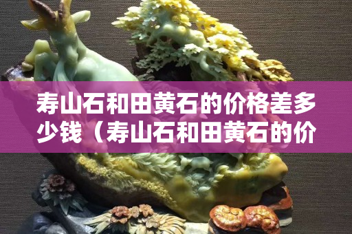 寿山石和田黄石的价格差多少钱（寿山石和田黄石的价格差多少钱啊）
