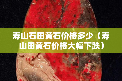 寿山石田黄石价格多少（寿山田黄石价格大幅下跌）