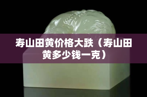 寿山田黄价格大跌（寿山田黄多少钱一克）