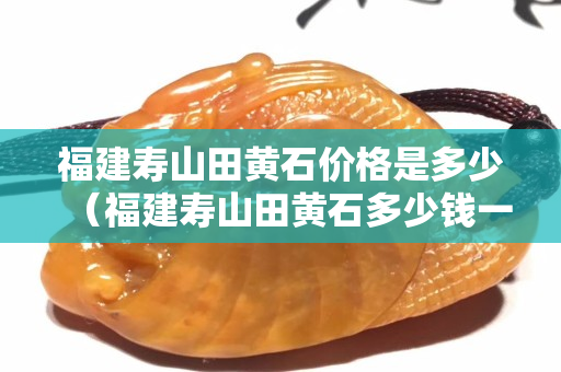 福建寿山田黄石价格是多少（福建寿山田黄石多少钱一克）