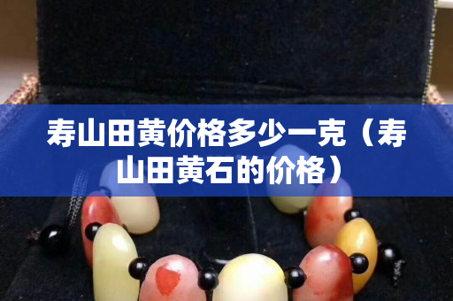 寿山田黄价格多少一克（寿山田黄石的价格）