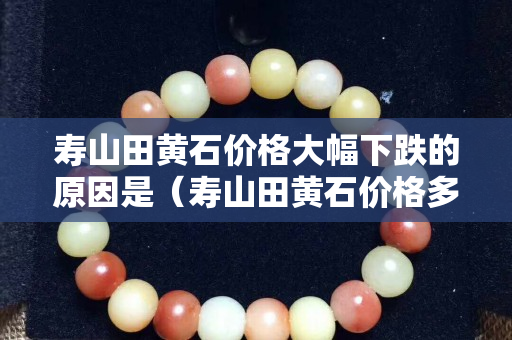 寿山田黄石价格大幅下跌的原因是（寿山田黄石价格多少钱一克）
