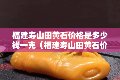 福建寿山田黄石价格是多少钱一克（福建寿山田黄石价格是多少钱一克呢）