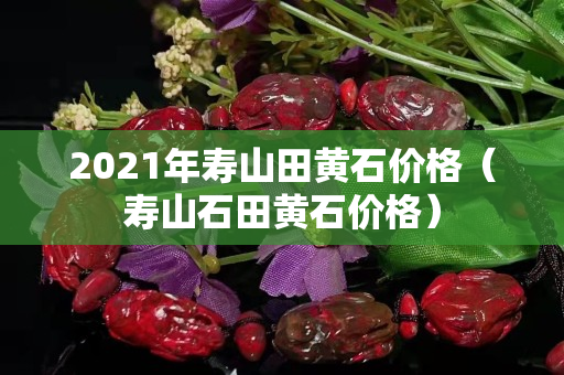 2021年寿山田黄石价格（寿山石田黄石价格）