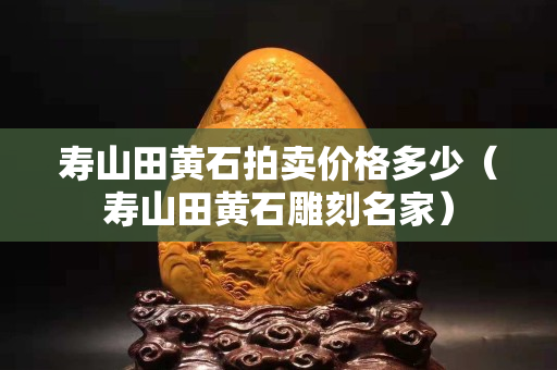寿山田黄石拍卖价格多少（寿山田黄石雕刻名家）