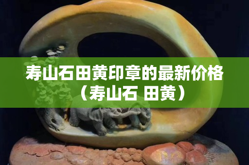 寿山石田黄印章的最新价格（寿山石 田黄）