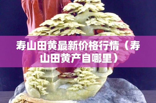 寿山田黄最新价格行情（寿山田黄产自哪里）