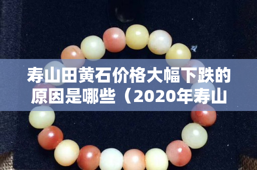 寿山田黄石价格大幅下跌的原因是哪些（2020年寿山田黄石真实价格）