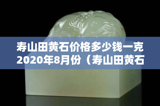 寿山田黄石价格多少钱一克2020年8月份（寿山田黄石鉴别图）