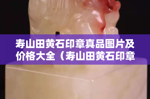 寿山田黄石印章真品图片及价格大全（寿山田黄石印章真品图片及价格大全大图）
