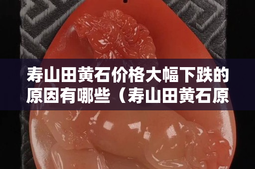 寿山田黄石价格大幅下跌的原因有哪些（寿山田黄石原石形状）