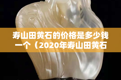 寿山田黄石的价格是多少钱一个（2020年寿山田黄石真实价格）