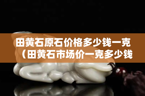 田黄石原石价格多少钱一克（田黄石市场价一克多少钱）