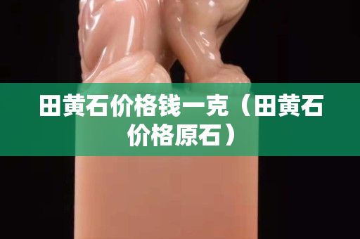 田黄石价格钱一克（田黄石价格原石）
