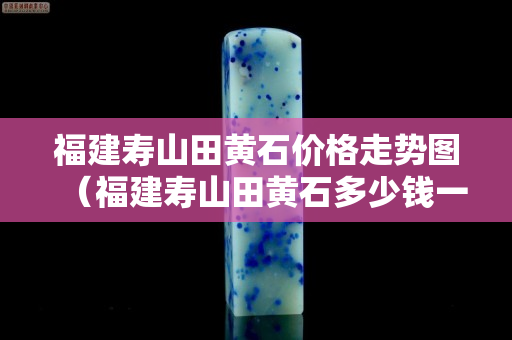 福建寿山田黄石价格走势图（福建寿山田黄石多少钱一克）