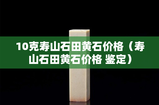 10克寿山石田黄石价格（寿山石田黄石价格 鉴定）