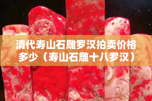 清代寿山石雕罗汉拍卖价格多少（寿山石雕十八罗汉）