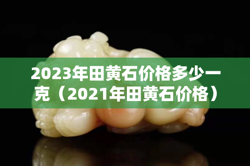 2023年田黄石价格多少一克（2021年田黄石价格）