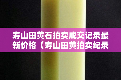 寿山田黄石拍卖成交记录最新价格（寿山田黄拍卖纪录）