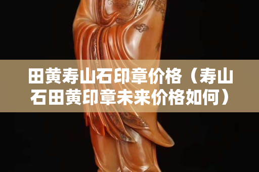 田黄寿山石印章价格（寿山石田黄印章未来价格如何）