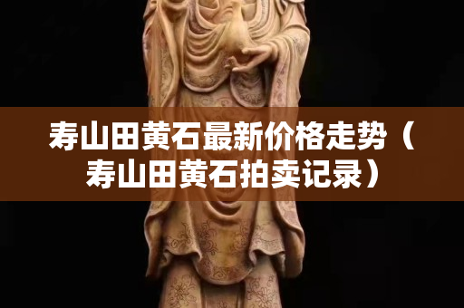 寿山田黄石最新价格走势（寿山田黄石拍卖记录）