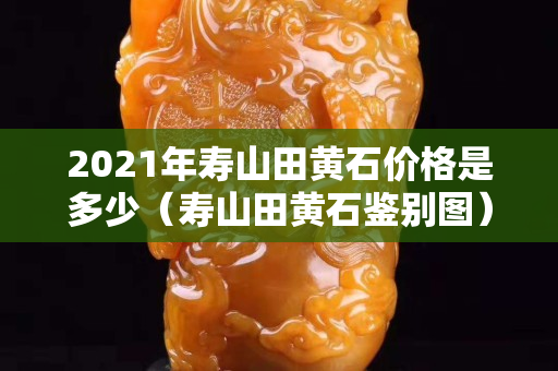 2021年寿山田黄石价格是多少（寿山田黄石鉴别图）