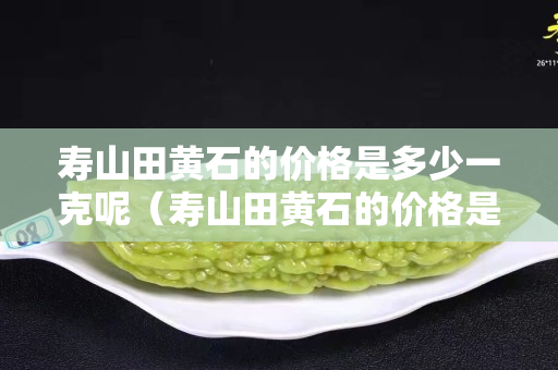 寿山田黄石的价格是多少一克呢（寿山田黄石的价格是多少一克呢图片）
