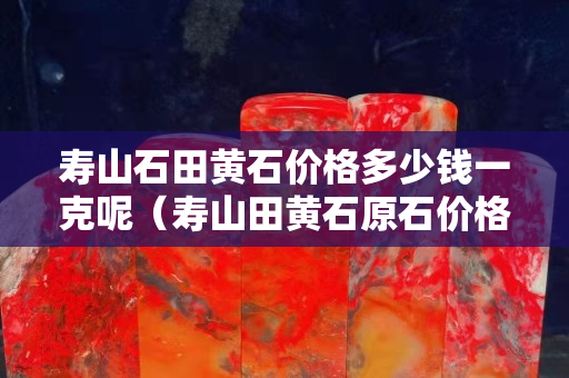 寿山石田黄石价格多少钱一克呢（寿山田黄石原石价格）