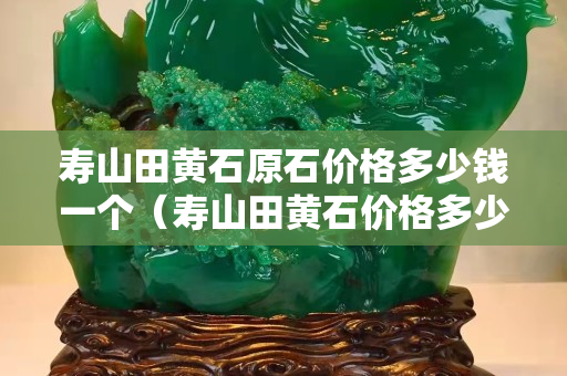 寿山田黄石原石价格多少钱一个（寿山田黄石价格多少钱一克2020）