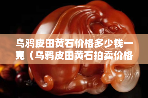 乌鸦皮田黄石价格多少钱一克（乌鸦皮田黄石拍卖价格）