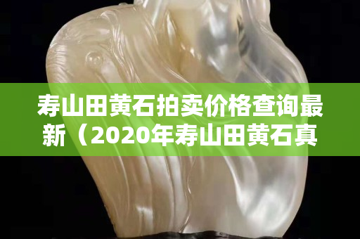 寿山田黄石拍卖价格查询最新（2020年寿山田黄石真实价格）