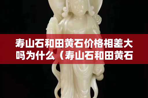 寿山石和田黄石价格相差大吗为什么（寿山石和田黄石硬度分别是多少）