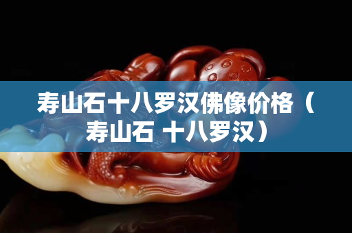 寿山石十八罗汉佛像价格（寿山石 十八罗汉）