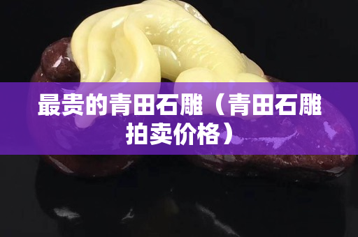 最贵的青田石雕（青田石雕拍卖价格）