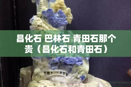 昌化石 巴林石 青田石那个贵（昌化石和青田石）