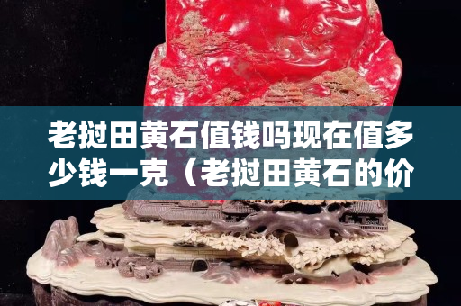 老挝田黄石值钱吗现在值多少钱一克（老挝田黄石的价值）