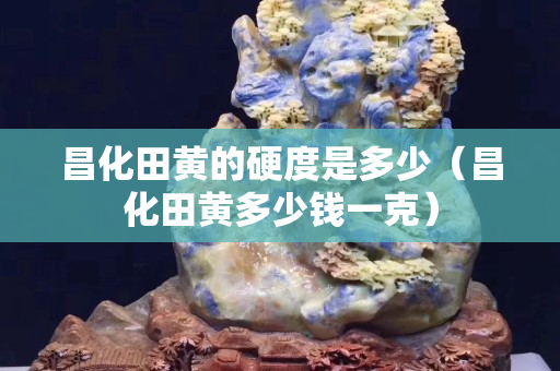 昌化田黄的硬度是多少（昌化田黄多少钱一克）