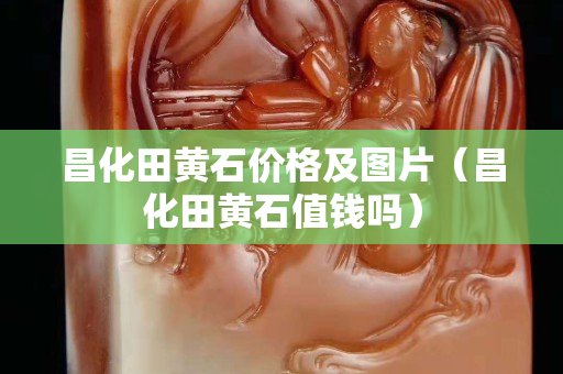 昌化田黄石价格及图片（昌化田黄石值钱吗）