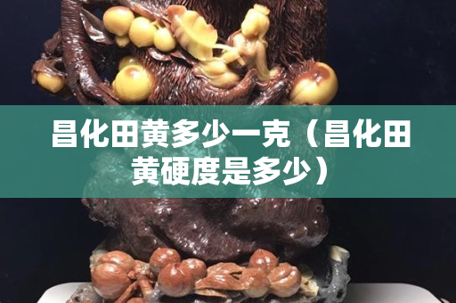 昌化田黄多少一克（昌化田黄硬度是多少）