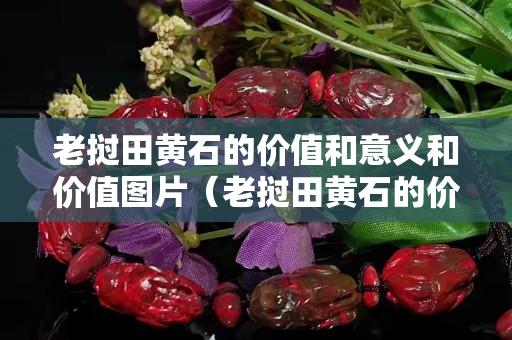 老挝田黄石的价值和意义和价值图片（老挝田黄石的价值和意义和价值图片介绍）
