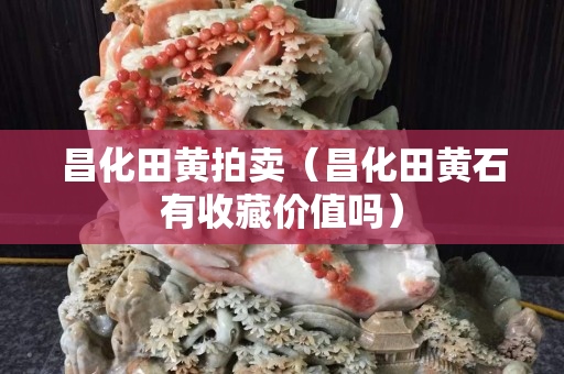 昌化田黄拍卖（昌化田黄石有收藏价值吗）
