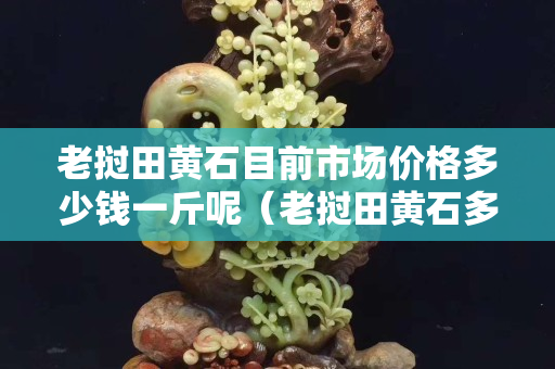 老挝田黄石目前市场价格多少钱一斤呢（老挝田黄石多少钱一克）