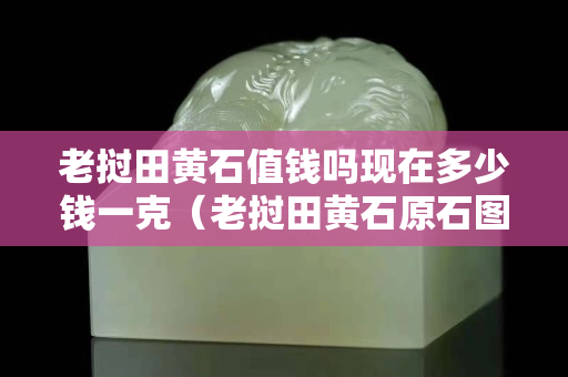 老挝田黄石值钱吗现在多少钱一克（老挝田黄石原石图片）