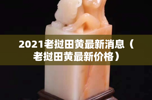 2021老挝田黄最新消息（老挝田黄最新价格）