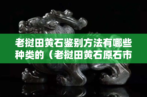 老挝田黄石鉴别方法有哪些种类的（老挝田黄石原石市场价格）