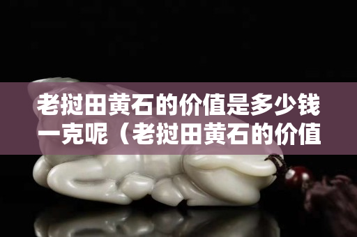 老挝田黄石的价值是多少钱一克呢（老挝田黄石的价值是多少钱一克呢）